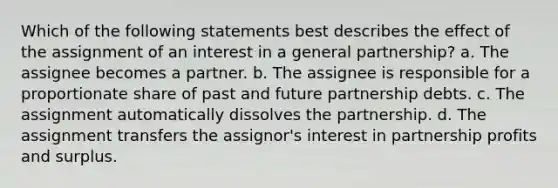 Which of the following statements best describes the effect of the assignment of an interest in a general partnership? a. The assignee becomes a partner. b. The assignee is responsible for a proportionate share of past and future partnership debts. c. The assignment automatically dissolves the partnership. d. The assignment transfers the assignor's interest in partnership profits and surplus.