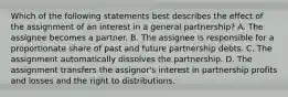 Which of the following statements best describes the effect of the assignment of an interest in a general partnership? A. The assignee becomes a partner. B. The assignee is responsible for a proportionate share of past and future partnership debts. C. The assignment automatically dissolves the partnership. D. The assignment transfers the assignor's interest in partnership profits and losses and the right to distributions.