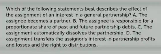 Which of the following statements best describes the effect of the assignment of an interest in a general partnership? A. The assignee becomes a partner. B. The assignee is responsible for a proportionate share of past and future partnership debts. C. The assignment automatically dissolves the partnership. D. The assignment transfers the assignor's interest in partnership profits and losses and the right to distributions.