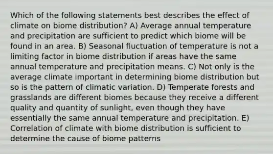 Which of the following statements best describes the effect of climate on biome distribution? A) Average annual temperature and precipitation are sufficient to predict which biome will be found in an area. B) Seasonal fluctuation of temperature is not a limiting factor in biome distribution if areas have the same annual temperature and precipitation means. C) Not only is the average climate important in determining biome distribution but so is the pattern of climatic variation. D) Temperate forests and grasslands are different biomes because they receive a different quality and quantity of sunlight, even though they have essentially the same annual temperature and precipitation. E) Correlation of climate with biome distribution is sufficient to determine the cause of biome patterns