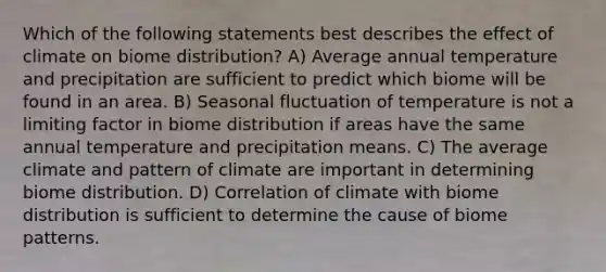 Which of the following statements best describes the effect of climate on biome distribution? A) Average annual temperature and precipitation are sufficient to predict which biome will be found in an area. B) Seasonal fluctuation of temperature is not a limiting factor in biome distribution if areas have the same annual temperature and precipitation means. C) The average climate and pattern of climate are important in determining biome distribution. D) Correlation of climate with biome distribution is sufficient to determine the cause of biome patterns.