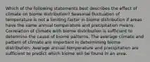 Which of the following statements best describes the effect of climate on biome distribution? Seasonal fluctuation of temperature is not a limiting factor in biome distribution if areas have the same annual temperature and precipitation means. Correlation of climate with biome distribution is sufficient to determine the cause of biome patterns. The average climate and pattern of climate are important in determining biome distribution. Average annual temperature and precipitation are sufficient to predict which biome will be found in an area.