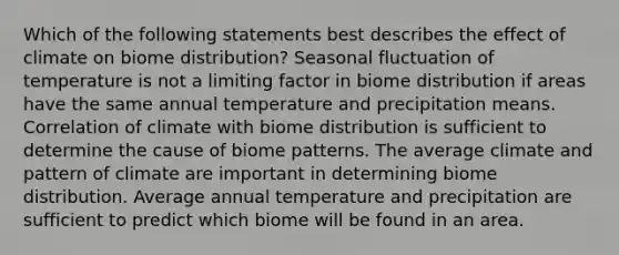 Which of the following statements best describes the effect of climate on biome distribution? Seasonal fluctuation of temperature is not a limiting factor in biome distribution if areas have the same annual temperature and precipitation means. Correlation of climate with biome distribution is sufficient to determine the cause of biome patterns. The average climate and pattern of climate are important in determining biome distribution. Average annual temperature and precipitation are sufficient to predict which biome will be found in an area.