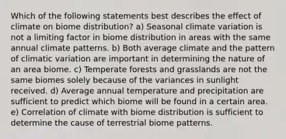 Which of the following statements best describes the effect of climate on biome distribution? a) Seasonal climate variation is not a limiting factor in biome distribution in areas with the same annual climate patterns. b) Both average climate and the pattern of climatic variation are important in determining the nature of an area biome. c) Temperate forests and grasslands are not the same biomes solely because of the variances in sunlight received. d) Average annual temperature and precipitation are sufficient to predict which biome will be found in a certain area. e) Correlation of climate with biome distribution is sufficient to determine the cause of terrestrial biome patterns.