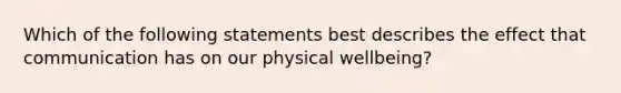 Which of the following statements best describes the effect that communication has on our physical wellbeing?