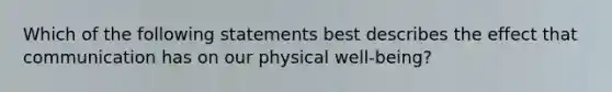 Which of the following statements best describes the effect that communication has on our physical well-being?