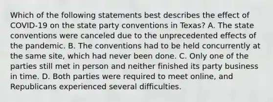 Which of the following statements best describes the effect of COVID-19 on the state party conventions in Texas? A. The state conventions were canceled due to the unprecedented effects of the pandemic. B. The conventions had to be held concurrently at the same site, which had never been done. C. Only one of the parties still met in person and neither finished its party business in time. D. Both parties were required to meet online, and Republicans experienced several difficulties.