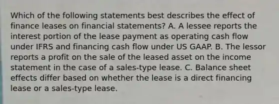 Which of the following statements best describes the effect of finance leases on financial statements? A. A lessee reports the interest portion of the lease payment as operating cash flow under IFRS and financing cash flow under US GAAP. B. The lessor reports a profit on the sale of the leased asset on the income statement in the case of a sales-type lease. C. Balance sheet effects differ based on whether the lease is a direct financing lease or a sales-type lease.