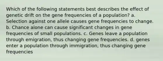 Which of the following statements best describes the effect of genetic drift on the gene frequencies of a population? a. Selection against one allele causes gene frequencies to change. b. Chance alone can cause significant changes in gene frequencies of small populations. c. Genes leave a population through emigration, thus changing gene frequencies. d. genes enter a population through immigration, thus changing gene frequencies