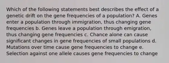 Which of the following statements best describes the effect of a genetic drift on the gene frequencies of a population? A. Genes enter a population through immigration, thus changing gene frequencies b. Genes leave a population through emigration, thus changing gene frequencies c. Chance alone can cause significant changes in gene frequencies of small populations d. Mutations over time cause gene frequencies to change e. Selection against one allele causes gene frequencies to change