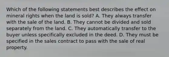 Which of the following statements best describes the effect on mineral rights when the land is sold? A. They always transfer with the sale of the land. B. They cannot be divided and sold separately from the land. C. They automatically transfer to the buyer unless specifically excluded in the deed. D. They must be specified in the sales contract to pass with the sale of real property.