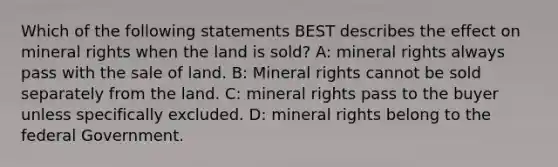 Which of the following statements BEST describes the effect on mineral rights when the land is sold? A: mineral rights always pass with the sale of land. B: Mineral rights cannot be sold separately from the land. C: mineral rights pass to the buyer unless specifically excluded. D: mineral rights belong to the federal Government.