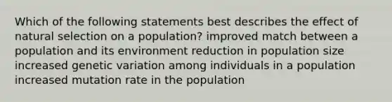 Which of the following statements best describes the effect of natural selection on a population? improved match between a population and its environment reduction in population size increased genetic variation among individuals in a population increased mutation rate in the population