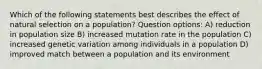 Which of the following statements best describes the effect of natural selection on a population? Question options: A) reduction in population size B) increased mutation rate in the population C) increased genetic variation among individuals in a population D) improved match between a population and its environment