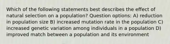 Which of the following statements best describes the effect of natural selection on a population? Question options: A) reduction in population size B) increased mutation rate in the population C) increased genetic variation among individuals in a population D) improved match between a population and its environment