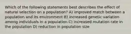 Which of the following statements best describes the effect of natural selection on a population? A) improved match between a population and its environment B) increased genetic variation among individuals in a population C) increased mutation rate in the population D) reduction in population size