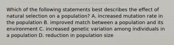 Which of the following statements best describes the effect of natural selection on a population? A. increased mutation rate in the population B. improved match between a population and its environment C. increased genetic variation among individuals in a population D. reduction in population size