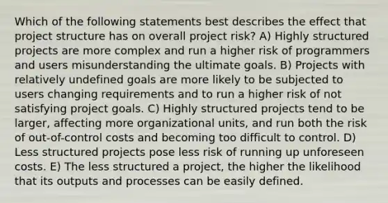 Which of the following statements best describes the effect that project structure has on overall project risk? A) Highly structured projects are more complex and run a higher risk of programmers and users misunderstanding the ultimate goals. B) Projects with relatively undefined goals are more likely to be subjected to users changing requirements and to run a higher risk of not satisfying project goals. C) Highly structured projects tend to be larger, affecting more organizational units, and run both the risk of out-of-control costs and becoming too difficult to control. D) Less structured projects pose less risk of running up unforeseen costs. E) The less structured a project, the higher the likelihood that its outputs and processes can be easily defined.