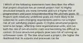 ) Which of the following statements best describes the effect that project structure has on overall project risk? A) Highly structured projects are more complex and run a higher risk of programmers and users misunderstanding the ultimate goals. B) Projects with relatively undefined goals are more likely to be subjected to users changing requirements and to run a higher risk of not satisfying project goals. C) Highly structured projects tend to be larger, affecting more organizational units, and run both the risk of out-of-control costs and becoming too difficult to control. D) Less structured projects pose less risk of running up unforeseen costs. E) The less structured a project, the higher the likelihood that its outputs and processes can be