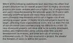 Which of the following statements best describes the effect that project structure has on overall project risk? A) Highly structured projects are more complex and run a higher risk of programmers and users misunderstanding the ultimate goals. B) Projects with relatively undefined goals are more likely to be subjected to users changing requirements and to run a higher risk of not satisfying project goals. C) Highly structured projects tend to be larger, affecting more organizational units, and run both the risk of out-of-control costs and becoming too difficult to control. D) Less structured projects are more able to be quickly developed, tested, and implemented using cutting-edge RAD and JAD development techniques, and pose less risk of running up unforeseen costs. E) The less structured a project, the greater the freedom of users to define the system.