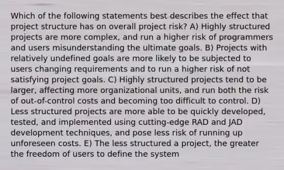 Which of the following statements best describes the effect that project structure has on overall project risk? A) Highly structured projects are more complex, and run a higher risk of programmers and users misunderstanding the ultimate goals. B) Projects with relatively undefined goals are more likely to be subjected to users changing requirements and to run a higher risk of not satisfying project goals. C) Highly structured projects tend to be larger, affecting more organizational units, and run both the risk of out-of-control costs and becoming too difficult to control. D) Less structured projects are more able to be quickly developed, tested, and implemented using cutting-edge RAD and JAD development techniques, and pose less risk of running up unforeseen costs. E) The less structured a project, the greater the freedom of users to define the system