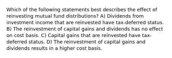 Which of the following statements best describes the effect of reinvesting mutual fund distributions? A) Dividends from investment income that are reinvested have tax-deferred status. B) The reinvestment of capital gains and dividends has no effect on cost basis. C) Capital gains that are reinvested have tax-deferred status. D) The reinvestment of capital gains and dividends results in a higher cost basis.