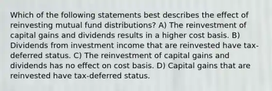 Which of the following statements best describes the effect of reinvesting mutual fund distributions? A) The reinvestment of capital gains and dividends results in a higher cost basis. B) Dividends from investment income that are reinvested have tax-deferred status. C) The reinvestment of capital gains and dividends has no effect on cost basis. D) Capital gains that are reinvested have tax-deferred status.