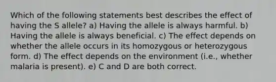 Which of the following statements best describes the effect of having the S allele? a) Having the allele is always harmful. b) Having the allele is always beneficial. c) The effect depends on whether the allele occurs in its homozygous or heterozygous form. d) The effect depends on the environment (i.e., whether malaria is present). e) C and D are both correct.