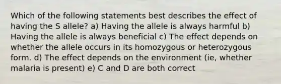 Which of the following statements best describes the effect of having the S allele? a) Having the allele is always harmful b) Having the allele is always beneficial c) The effect depends on whether the allele occurs in its homozygous or heterozygous form. d) The effect depends on the environment (ie, whether malaria is present) e) C and D are both correct