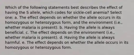 Which of the following statements best describes the effect of having the S allele, which codes for sickle-cell anemia? Select one: a. The effect depends on whether the allele occurs in its homozygous or heterozygous form, and the environment (i.e., whether malaria is present). b. Having the allele is always beneficial. c. The effect depends on the environment (i.e., whether malaria is present). d. Having the allele is always harmful. e. The effect depends on whether the allele occurs in its homozygous or heterozygous form.