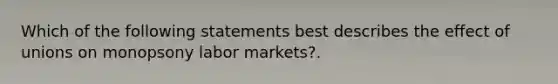 Which of the following statements best describes the effect of unions on monopsony labor markets?.