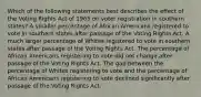 Which of the following statements best describes the effect of the Voting Rights Act of 1965 on voter registration in southern states? A smaller percentage of African Americans registered to vote in southern states after passage of the Voting Rights Act. A much larger percentage of Whites registered to vote in southern states after passage of the Voting Rights Act. The percentage of African Americans registering to vote did not change after passage of the Voting Rights Act. The gap between the percentage of Whites registering to vote and the percentage of African Americans registering to vote declined significantly after passage of the Voting Rights Act.