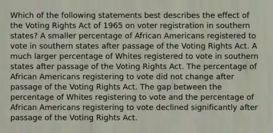 Which of the following statements best describes the effect of the Voting Rights Act of 1965 on voter registration in southern states? A smaller percentage of African Americans registered to vote in southern states after passage of the Voting Rights Act. A much larger percentage of Whites registered to vote in southern states after passage of the Voting Rights Act. The percentage of African Americans registering to vote did not change after passage of the Voting Rights Act. The gap between the percentage of Whites registering to vote and the percentage of African Americans registering to vote declined significantly after passage of the Voting Rights Act.