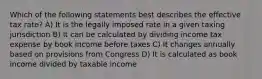 Which of the following statements best describes the effective tax​ rate? A) It is the legally imposed rate in a given taxing jurisdiction B) It can be calculated by dividing income tax expense by book income before taxes C) It changes annually based on provisions from Congress D) It is calculated as book income divided by taxable income