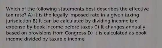 Which of the following statements best describes the effective tax​ rate? A) It is the legally imposed rate in a given taxing jurisdiction B) It can be calculated by dividing income tax expense by book income before taxes C) It changes annually based on provisions from Congress D) It is calculated as book income divided by taxable income