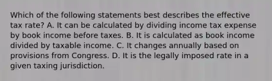 Which of the following statements best describes the effective tax rate? A. It can be calculated by dividing income tax expense by book income before taxes. B. It is calculated as book income divided by taxable income. C. It changes annually based on provisions from Congress. D. It is the legally imposed rate in a given taxing jurisdiction.