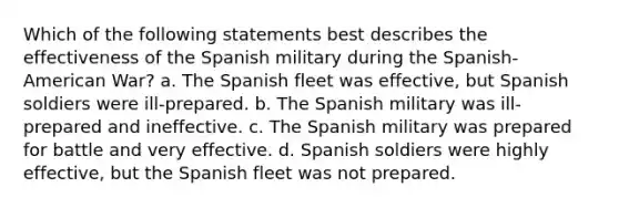 Which of the following statements best describes the effectiveness of the Spanish military during the Spanish-American War? a. The Spanish fleet was effective, but Spanish soldiers were ill-prepared. b. The Spanish military was ill-prepared and ineffective. c. The Spanish military was prepared for battle and very effective. d. Spanish soldiers were highly effective, but the Spanish fleet was not prepared.