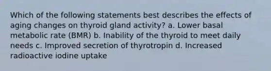 Which of the following statements best describes the effects of aging changes on thyroid gland activity? a. Lower basal metabolic rate (BMR) b. Inability of the thyroid to meet daily needs c. Improved secretion of thyrotropin d. Increased radioactive iodine uptake