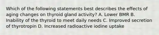 Which of the following statements best describes the effects of aging changes on thyroid gland activity? A. Lower BMR B. Inability of the thyroid to meet daily needs C. Improved secretion of thyrotropin D. Increased radioactive iodine uptake