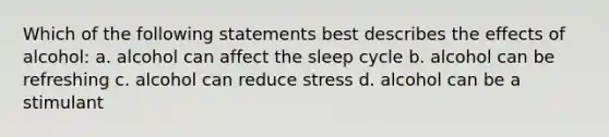 Which of the following statements best describes the effects of alcohol: a. alcohol can affect the sleep cycle b. alcohol can be refreshing c. alcohol can reduce stress d. alcohol can be a stimulant