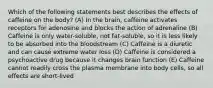 Which of the following statements best describes the effects of caffeine on the body? (A) In the brain, caffeine activates receptors for adenosine and blocks the action of adrenaline (B) Caffeine is only water-soluble, not fat-soluble, so it is less likely to be absorbed into the bloodstream (C) Caffeine is a diuretic and can cause extreme water loss (D) Caffeine is considered a psychoactive drug because it changes brain function (E) Caffeine cannot readily cross the plasma membrane into body cells, so all effects are short-lived