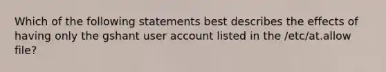 Which of the following statements best describes the effects of having only the gshant user account listed in the /etc/at.allow file?