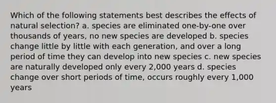 Which of the following statements best describes the effects of natural selection? a. species are eliminated one-by-one over thousands of years, no new species are developed b. species change little by little with each generation, and over a long period of time they can develop into new species c. new species are naturally developed only every 2,000 years d. species change over short periods of time, occurs roughly every 1,000 years