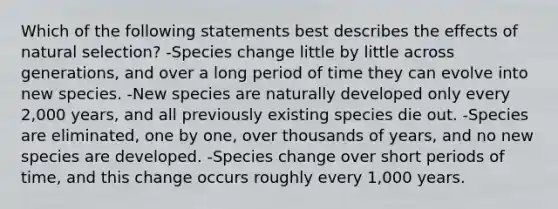 Which of the following statements best describes the effects of natural selection? -Species change little by little across generations, and over a long period of time they can evolve into new species. -New species are naturally developed only every 2,000 years, and all previously existing species die out. -Species are eliminated, one by one, over thousands of years, and no new species are developed. -Species change over short periods of time, and this change occurs roughly every 1,000 years.