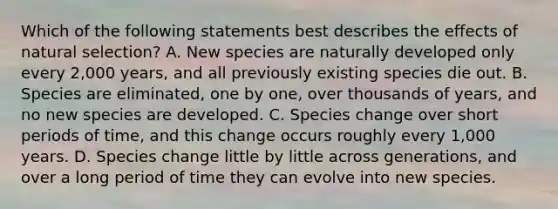 Which of the following statements best describes the effects of natural selection? A. New species are naturally developed only every 2,000 years, and all previously existing species die out. B. Species are eliminated, one by one, over thousands of years, and no new species are developed. C. Species change over short periods of time, and this change occurs roughly every 1,000 years. D. Species change little by little across generations, and over a long period of time they can evolve into new species.