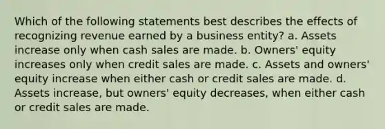 Which of the following statements best describes the effects of recognizing revenue earned by a business entity? a. Assets increase only when cash sales are made. b. Owners' equity increases only when credit sales are made. c. Assets and owners' equity increase when either cash or credit sales are made. d. Assets increase, but owners' equity decreases, when either cash or credit sales are made.