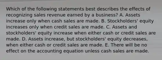 Which of the following statements best describes the effects of recognizing sales revenue earned by a business? A. Assets increase only when cash sales are made. B. Stockholders' equity increases only when credit sales are made. C. Assets and stockholders' equity increase when either cash or credit sales are made. D. Assets increase, but stockholders' equity decreases, when either cash or credit sales are made. E. There will be no effect on <a href='https://www.questionai.com/knowledge/k7UJ6J5ODQ-the-accounting-equation' class='anchor-knowledge'>the accounting equation</a> unless cash sales are made.