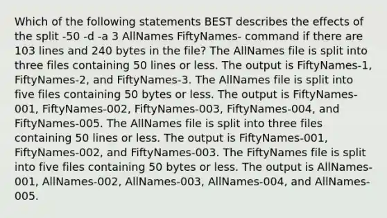 Which of the following statements BEST describes the effects of the split -50 -d -a 3 AllNames FiftyNames- command if there are 103 lines and 240 bytes in the file? The AllNames file is split into three files containing 50 lines or less. The output is FiftyNames-1, FiftyNames-2, and FiftyNames-3. The AllNames file is split into five files containing 50 bytes or less. The output is FiftyNames-001, FiftyNames-002, FiftyNames-003, FiftyNames-004, and FiftyNames-005. The AllNames file is split into three files containing 50 lines or less. The output is FiftyNames-001, FiftyNames-002, and FiftyNames-003. The FiftyNames file is split into five files containing 50 bytes or less. The output is AllNames-001, AllNames-002, AllNames-003, AllNames-004, and AllNames-005.