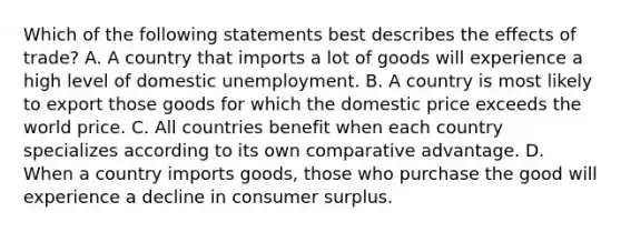 Which of the following statements best describes the effects of trade? A. A country that imports a lot of goods will experience a high level of domestic unemployment. B. A country is most likely to export those goods for which the domestic price exceeds the world price. C. All countries benefit when each country specializes according to its own comparative advantage. D. When a country imports goods, those who purchase the good will experience a decline in consumer surplus.