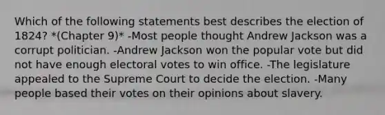 Which of the following statements best describes the election of 1824? *(Chapter 9)* -Most people thought Andrew Jackson was a corrupt politician. -Andrew Jackson won the popular vote but did not have enough electoral votes to win office. -The legislature appealed to the Supreme Court to decide the election. -Many people based their votes on their opinions about slavery.